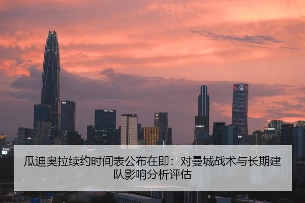 瓜迪奥拉续约时间表公布在即：对曼城战术与长期建队影响分析评估